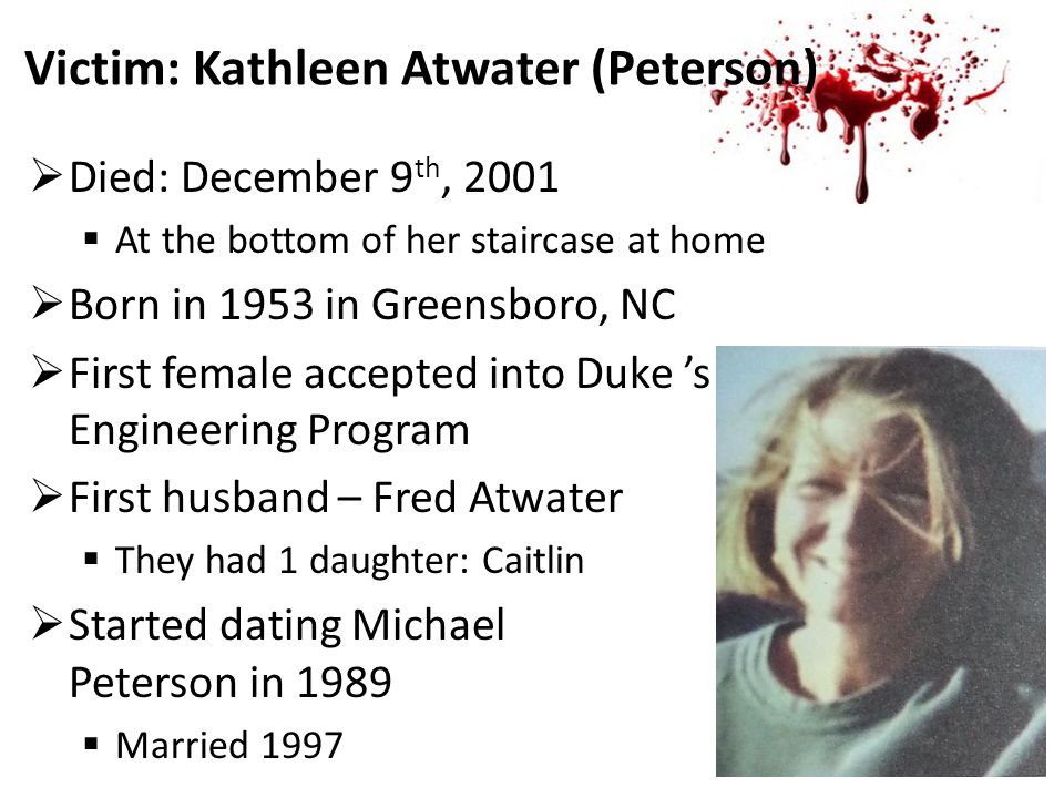Victim: Kathleen Atwater (Peterson)  Died: December 9 th, 2001  At the bottom of her staircase at home  Born in 1953 in Greensboro, NC  First female accepted into Duke ’s School of Engineering Program  First husband – Fred Atwater  They had 1 daughter: Caitlin  Started dating Michael Peterson in 1989  Married 1997