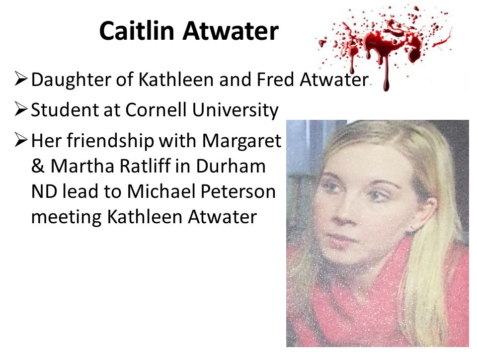 Caitlin Atwater  Daughter of Kathleen and Fred Atwater  Student at Cornell University  Her friendship with Margaret & Martha Ratliff in Durham ND lead to Michael Peterson meeting Kathleen Atwater