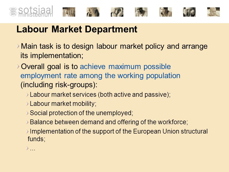 Labour Market Department Main task is to design labour market policy and arrange its implementation; Overall goal is to achieve maximum possible employment rate among the working population (including risk-groups): Labour market services (both active and passive); Labour market mobility; Social protection of the unemployed; Balance between demand and offering of the workforce; Implementation of the support of the European Union structural funds;...
