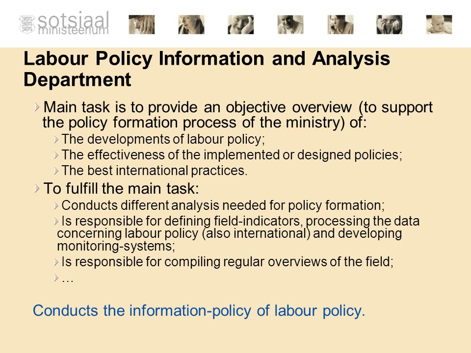Labour Policy Information and Analysis Department Main task is to provide an objective overview (to support the policy formation process of the ministry) of: The developments of labour policy; The effectiveness of the implemented or designed policies; The best international practices.
