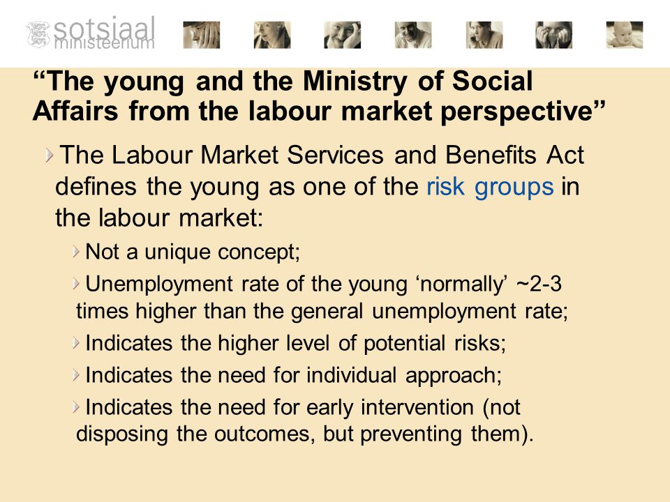 The young and the Ministry of Social Affairs from the labour market perspective The Labour Market Services and Benefits Act defines the young as one of the risk groups in the labour market: Not a unique concept; Unemployment rate of the young ‘normally’ ~2-3 times higher than the general unemployment rate; Indicates the higher level of potential risks; Indicates the need for individual approach; Indicates the need for early intervention (not disposing the outcomes, but preventing them).