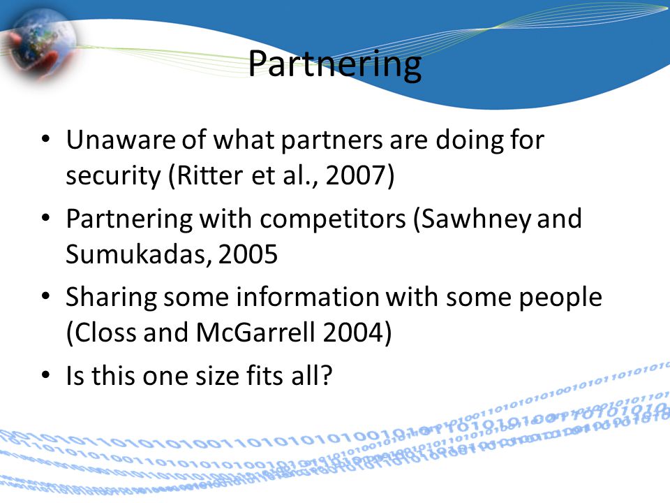 Partnering Unaware of what partners are doing for security (Ritter et al., 2007) Partnering with competitors (Sawhney and Sumukadas, 2005 Sharing some information with some people (Closs and McGarrell 2004) Is this one size fits all
