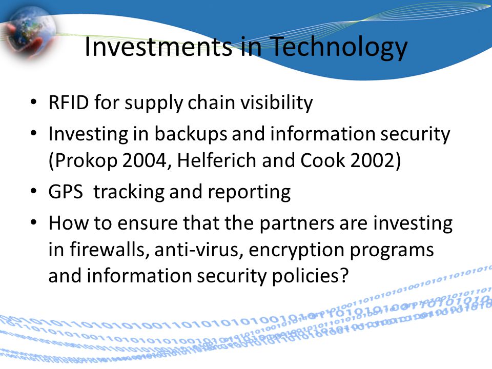 Investments in Technology RFID for supply chain visibility Investing in backups and information security (Prokop 2004, Helferich and Cook 2002) GPS tracking and reporting How to ensure that the partners are investing in firewalls, anti-virus, encryption programs and information security policies