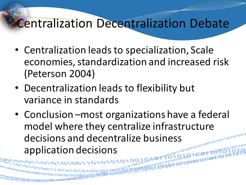 Centralization Decentralization Debate Centralization leads to specialization, Scale economies, standardization and increased risk (Peterson 2004) Decentralization leads to flexibility but variance in standards Conclusion –most organizations have a federal model where they centralize infrastructure decisions and decentralize business application decisions