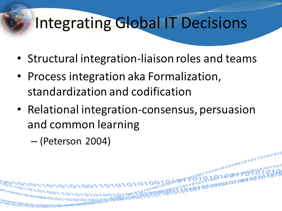 Integrating Global IT Decisions Structural integration-liaison roles and teams Process integration aka Formalization, standardization and codification Relational integration-consensus, persuasion and common learning – (Peterson 2004)