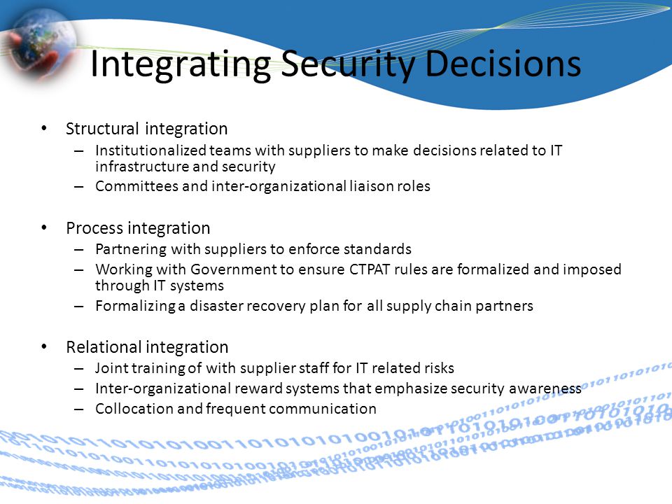 Integrating Security Decisions Structural integration – Institutionalized teams with suppliers to make decisions related to IT infrastructure and security – Committees and inter-organizational liaison roles Process integration – Partnering with suppliers to enforce standards – Working with Government to ensure CTPAT rules are formalized and imposed through IT systems – Formalizing a disaster recovery plan for all supply chain partners Relational integration – Joint training of with supplier staff for IT related risks – Inter-organizational reward systems that emphasize security awareness – Collocation and frequent communication