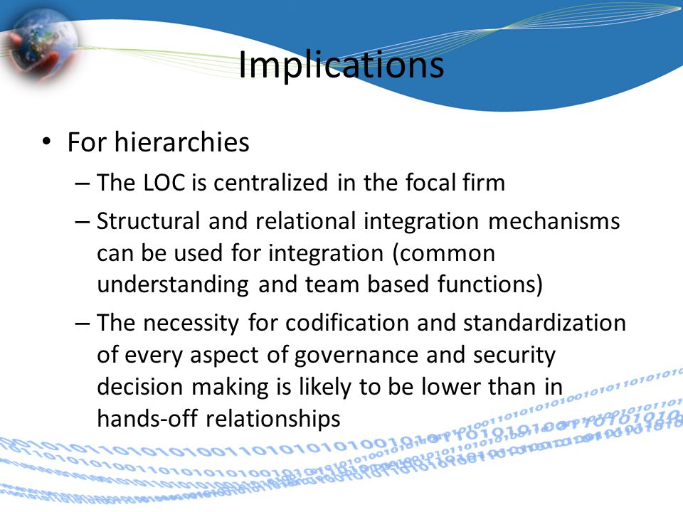 Implications For hierarchies – The LOC is centralized in the focal firm – Structural and relational integration mechanisms can be used for integration (common understanding and team based functions) – The necessity for codification and standardization of every aspect of governance and security decision making is likely to be lower than in hands-off relationships