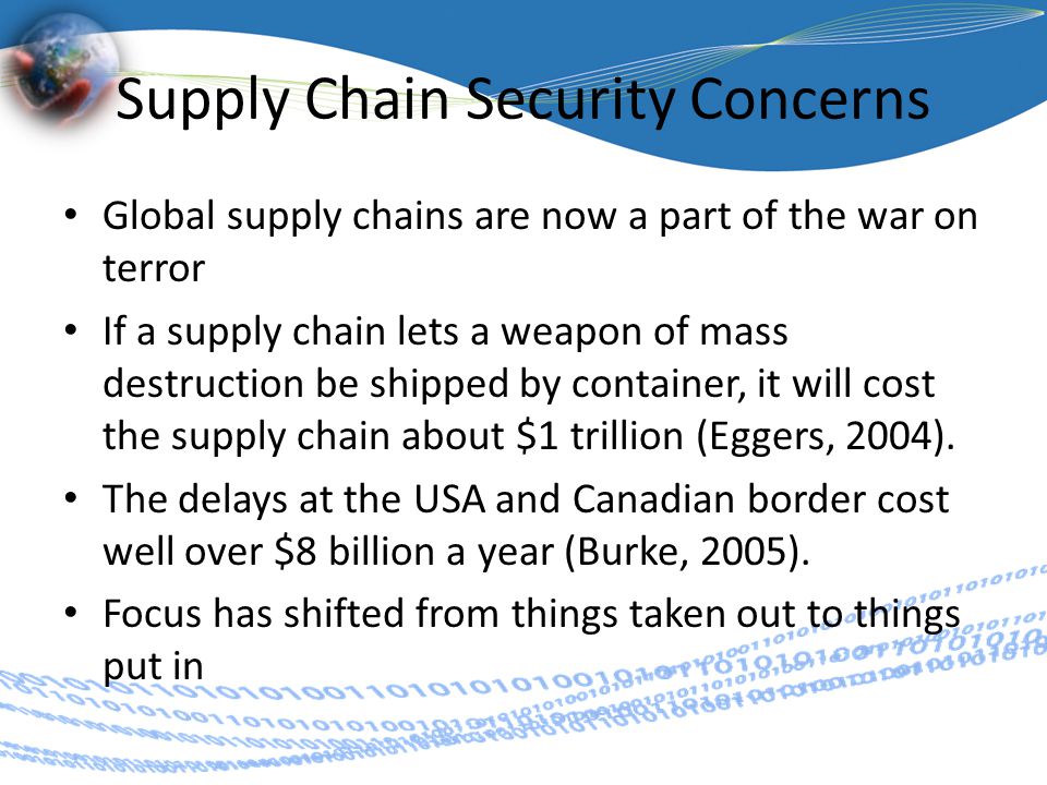Supply Chain Security Concerns Global supply chains are now a part of the war on terror If a supply chain lets a weapon of mass destruction be shipped by container, it will cost the supply chain about $1 trillion (Eggers, 2004).