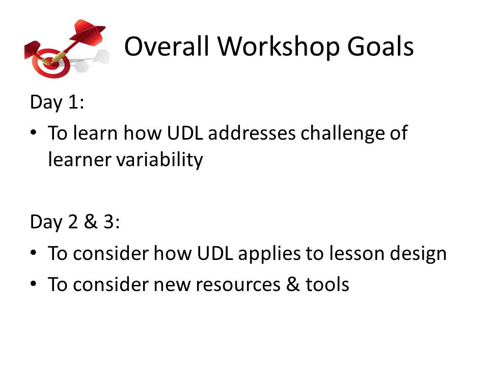 Overall Workshop Goals Day 1: To learn how UDL addresses challenge of learner variability Day 2 & 3: To consider how UDL applies to lesson design To consider new resources & tools