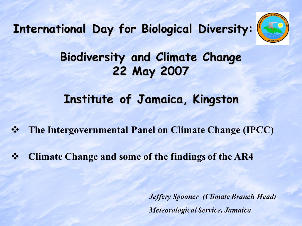 Jeffery Spooner (Climate Branch Head) Meteorological Service, Jamaica International Day for Biological Diversity: Biodiversity and Climate Change 22 May 2007 Institute of Jamaica, Kingston Jeffery Spooner (Climate Branch Head) Meteorological Service, Jamaica   The Intergovernmental Panel on Climate Change (IPCC)   Climate Change and some of the findings of the AR4