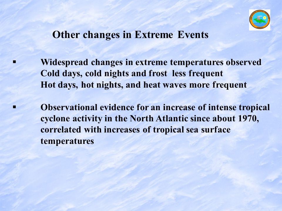 Other changes in Extreme Events   Widespread changes in extreme temperatures observed Cold days, cold nights and frost less frequent Hot days, hot nights, and heat waves more frequent   Observational evidence for an increase of intense tropical cyclone activity in the North Atlantic since about 1970, correlated with increases of tropical sea surface temperatures