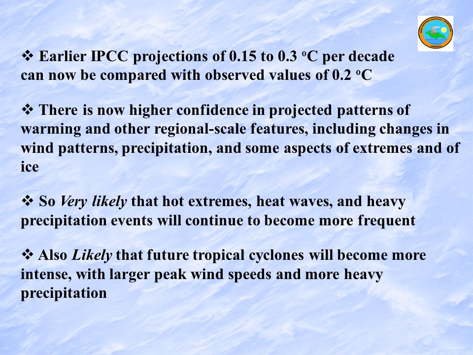   Earlier IPCC projections of 0.15 to 0.3 o C per decade can now be compared with observed values of 0.2 o C   There is now higher confidence in projected patterns of warming and other regional-scale features, including changes in wind patterns, precipitation, and some aspects of extremes and of ice   So Very likely that hot extremes, heat waves, and heavy precipitation events will continue to become more frequent   Also Likely that future tropical cyclones will become more intense, with larger peak wind speeds and more heavy precipitation