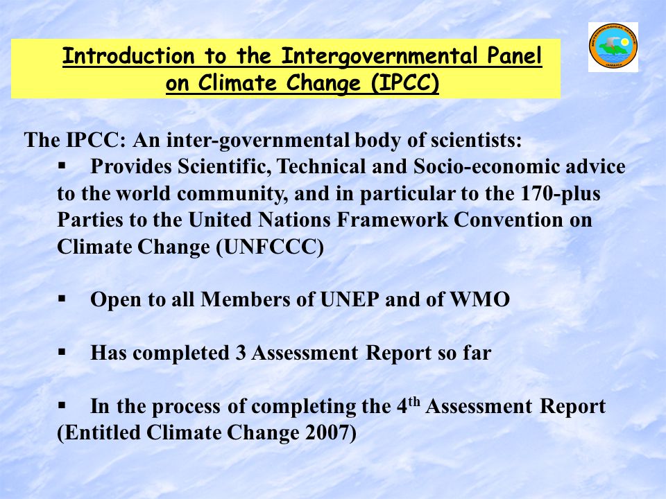 Introduction to the Intergovernmental Panel on Climate Change (IPCC) The IPCC: An inter-governmental body of scientists:   Provides Scientific, Technical and Socio-economic advice to the world community, and in particular to the 170-plus Parties to the United Nations Framework Convention on Climate Change (UNFCCC)   Open to all Members of UNEP and of WMO   Has completed 3 Assessment Report so far   In the process of completing the 4 th Assessment Report (Entitled Climate Change 2007)