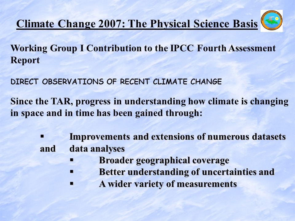 Climate Change 2007: The Physical Science Basis Working Group I Contribution to the IPCC Fourth Assessment Report DIRECT OBSERVATIONS OF RECENT CLIMATE CHANGE Since the TAR, progress in understanding how climate is changing in space and in time has been gained through:  Improvements and extensions of numerous datasets and data analyses  Broader geographical coverage  Better understanding of uncertainties and  A wider variety of measurements