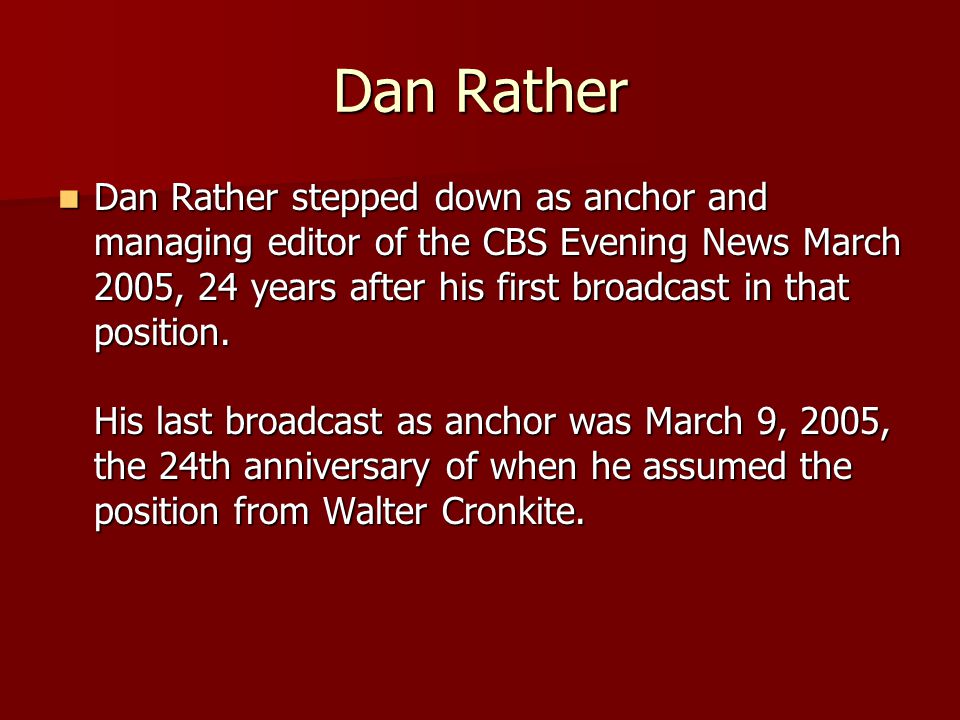 Dan Rather Dan Rather stepped down as anchor and managing editor of the CBS Evening News March 2005, 24 years after his first broadcast in that position.