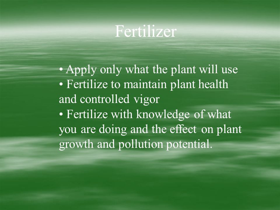 Fertilizer Apply only what the plant will use Fertilize to maintain plant health and controlled vigor Fertilize with knowledge of what you are doing and the effect on plant growth and pollution potential.