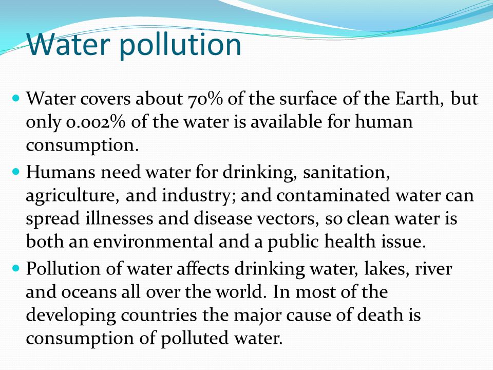Water pollution Water covers about 70% of the surface of the Earth, but only 0.002% of the water is available for human consumption.
