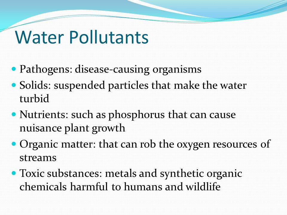Water Pollutants Pathogens: disease-causing organisms Solids: suspended particles that make the water turbid Nutrients: such as phosphorus that can cause nuisance plant growth Organic matter: that can rob the oxygen resources of streams Toxic substances: metals and synthetic organic chemicals harmful to humans and wildlife