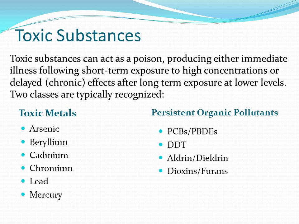 Toxic Substances Toxic Metals Persistent Organic Pollutants Arsenic Beryllium Cadmium Chromium Lead Mercury PCBs/PBDEs DDT Aldrin/Dieldrin Dioxins/Furans Toxic substances can act as a poison, producing either immediate illness following short-term exposure to high concentrations or delayed (chronic) effects after long term exposure at lower levels.
