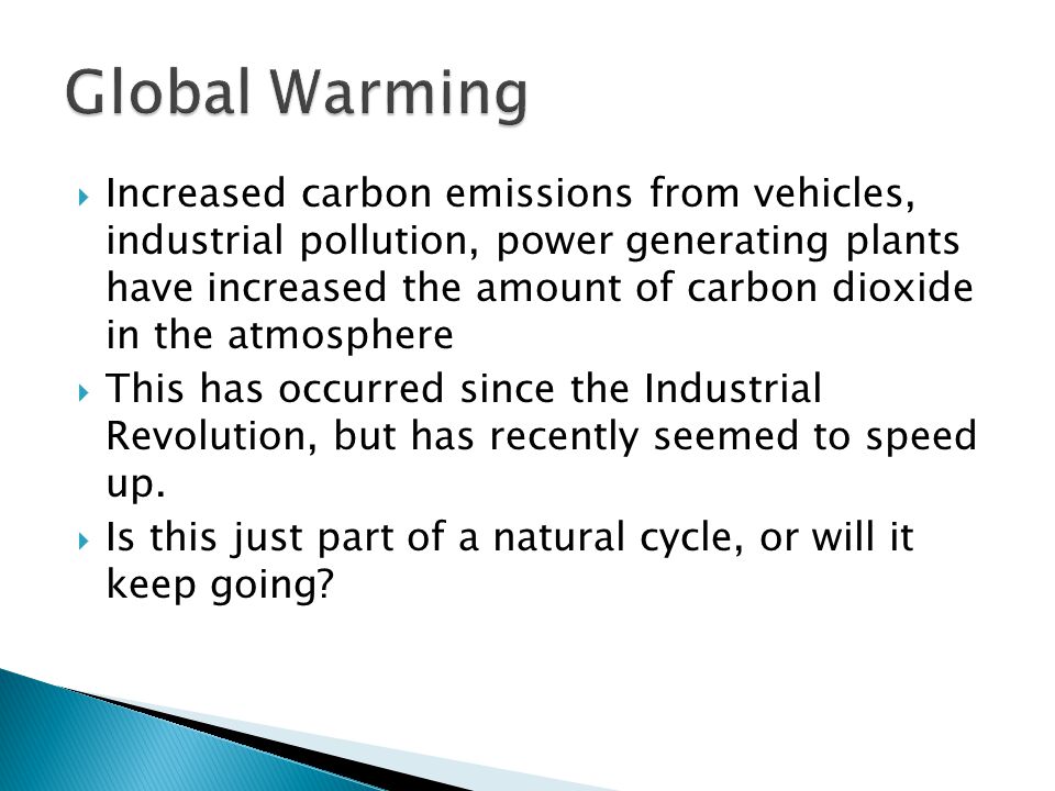  Increased carbon emissions from vehicles, industrial pollution, power generating plants have increased the amount of carbon dioxide in the atmosphere  This has occurred since the Industrial Revolution, but has recently seemed to speed up.