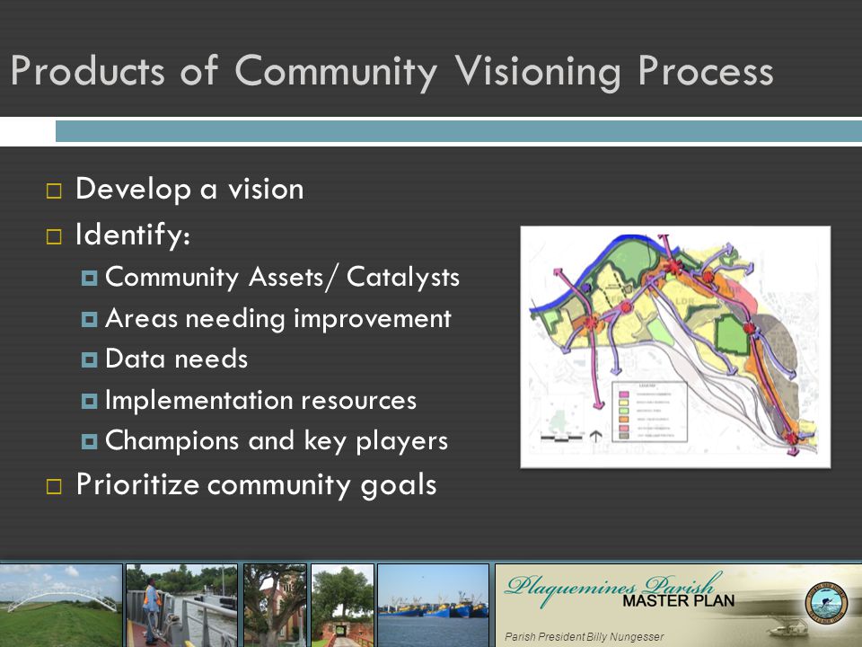 Parish President Billy Nungesser Products of Community Visioning Process  Develop a vision  Identify:  Community Assets/ Catalysts  Areas needing improvement  Data needs  Implementation resources  Champions and key players  Prioritize community goals