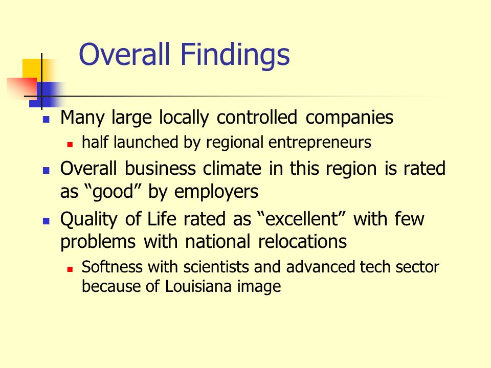 Overall Findings Many large locally controlled companies half launched by regional entrepreneurs Overall business climate in this region is rated as good by employers Quality of Life rated as excellent with few problems with national relocations Softness with scientists and advanced tech sector because of Louisiana image