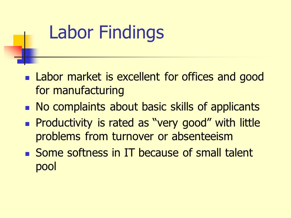 Labor Findings Labor market is excellent for offices and good for manufacturing No complaints about basic skills of applicants Productivity is rated as very good with little problems from turnover or absenteeism Some softness in IT because of small talent pool