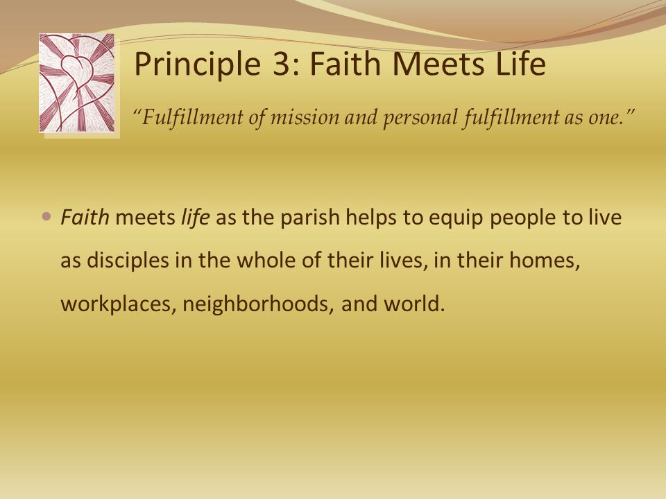 Principle 3: Faith Meets Life Faith meets life as the parish helps to equip people to live as disciples in the whole of their lives, in their homes, workplaces, neighborhoods, and world.