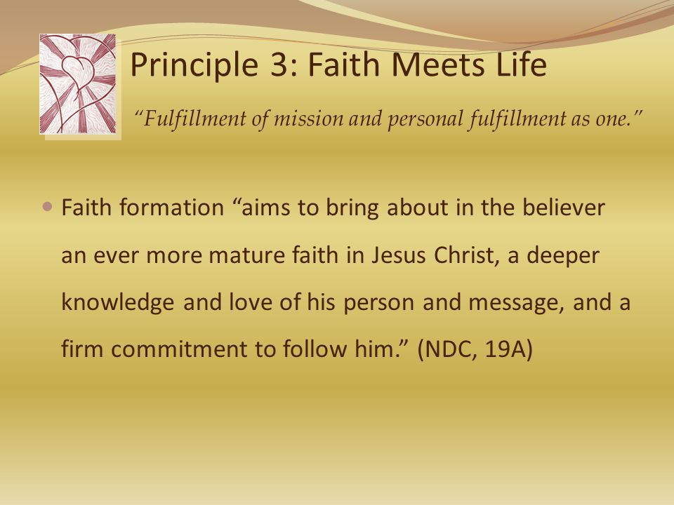 Principle 3: Faith Meets Life Faith formation aims to bring about in the believer an ever more mature faith in Jesus Christ, a deeper knowledge and love of his person and message, and a firm commitment to follow him. (NDC, 19A) Fulfillment of mission and personal fulfillment as one.