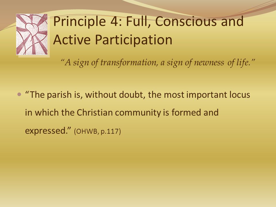 Principle 4: Full, Conscious and Active Participation The parish is, without doubt, the most important locus in which the Christian community is formed and expressed. (OHWB, p.117) A sign of transformation, a sign of newness of life.