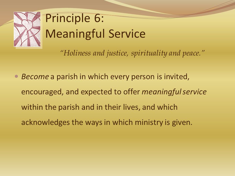 Principle 6: Meaningful Service Become a parish in which every person is invited, encouraged, and expected to offer meaningful service within the parish and in their lives, and which acknowledges the ways in which ministry is given.