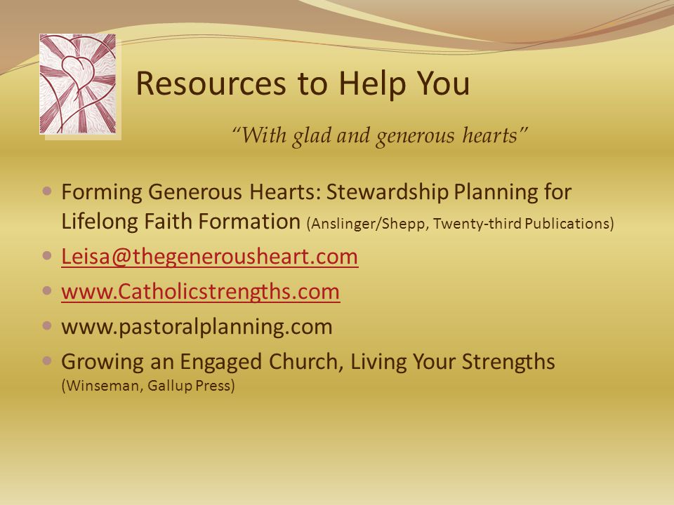 Resources to Help You Forming Generous Hearts: Stewardship Planning for Lifelong Faith Formation (Anslinger/Shepp, Twenty-third Publications)     Growing an Engaged Church, Living Your Strengths (Winseman, Gallup Press) With glad and generous hearts