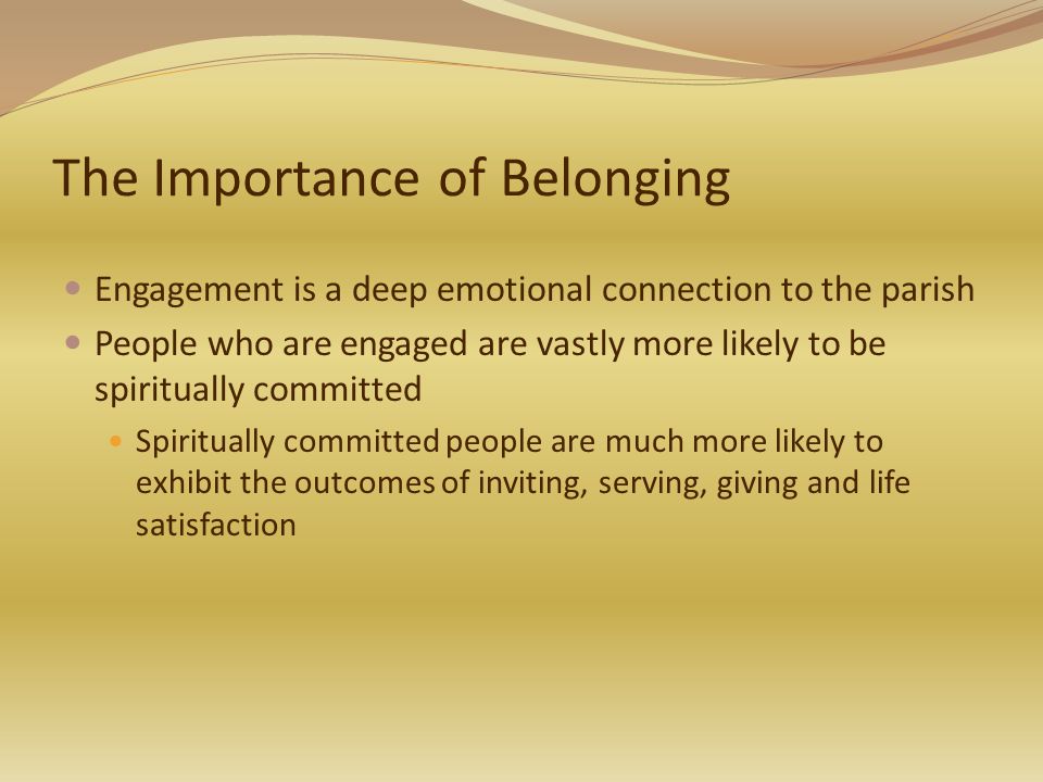 The Importance of Belonging Engagement is a deep emotional connection to the parish People who are engaged are vastly more likely to be spiritually committed Spiritually committed people are much more likely to exhibit the outcomes of inviting, serving, giving and life satisfaction
