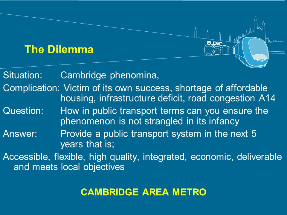 The Dilemma Situation: Cambridge phenomina, Complication: Victim of its own success, shortage of affordable housing, infrastructure deficit, road congestion A14 Question: How in public transport terms can you ensure the phenomenon is not strangled in its infancy Answer: Provide a public transport system in the next 5 years that is; Accessible, flexible, high quality, integrated, economic, deliverable and meets local objectives CAMBRIDGE AREA METRO
