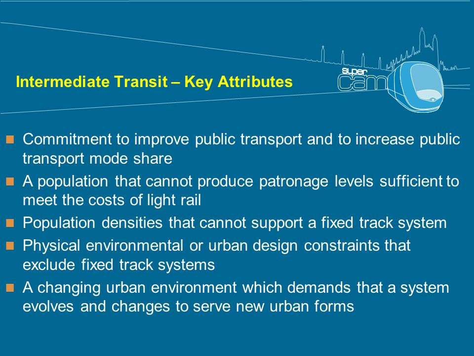 Intermediate Transit – Key Attributes Commitment to improve public transport and to increase public transport mode share A population that cannot produce patronage levels sufficient to meet the costs of light rail Population densities that cannot support a fixed track system Physical environmental or urban design constraints that exclude fixed track systems A changing urban environment which demands that a system evolves and changes to serve new urban forms