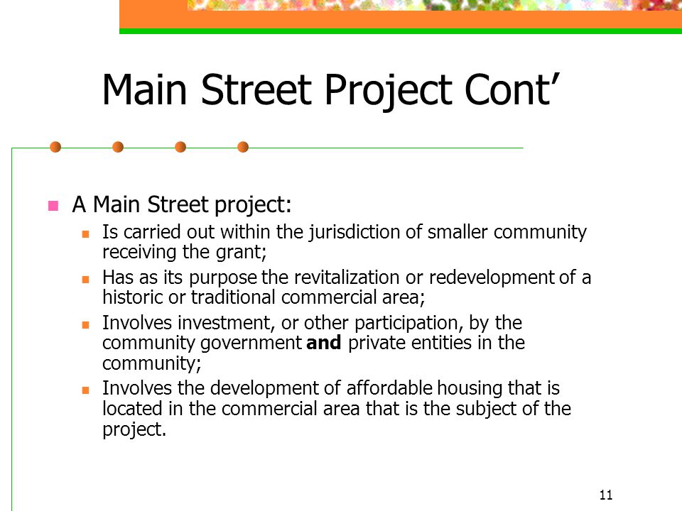 11 Main Street Project Cont’ A Main Street project: Is carried out within the jurisdiction of smaller community receiving the grant; Has as its purpose the revitalization or redevelopment of a historic or traditional commercial area; Involves investment, or other participation, by the community government and private entities in the community; Involves the development of affordable housing that is located in the commercial area that is the subject of the project.