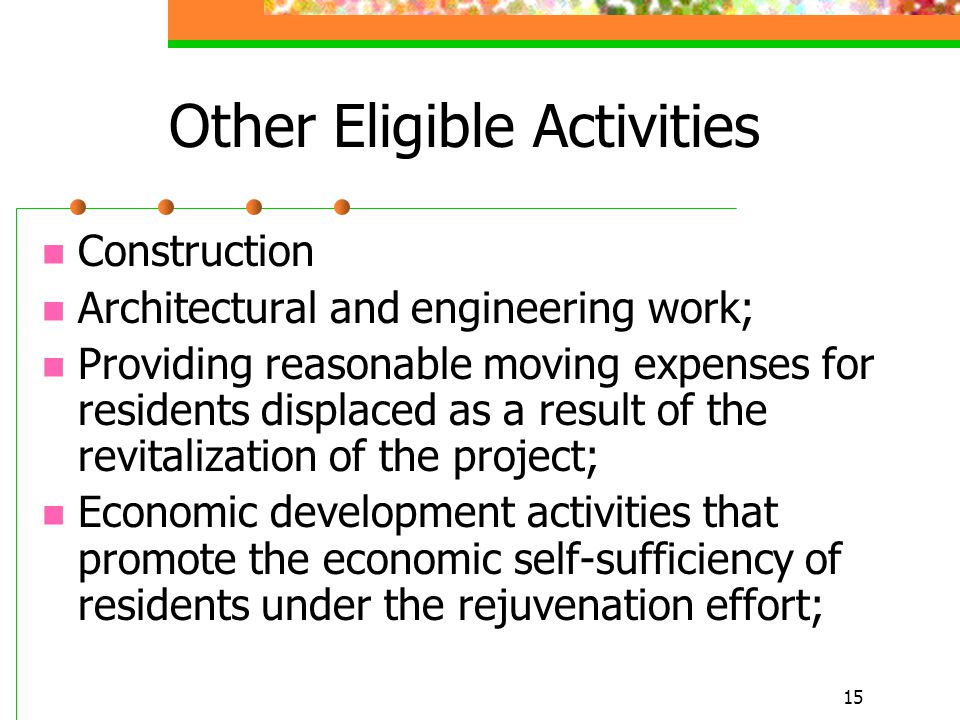 15 Other Eligible Activities Construction Architectural and engineering work; Providing reasonable moving expenses for residents displaced as a result of the revitalization of the project; Economic development activities that promote the economic self-sufficiency of residents under the rejuvenation effort;