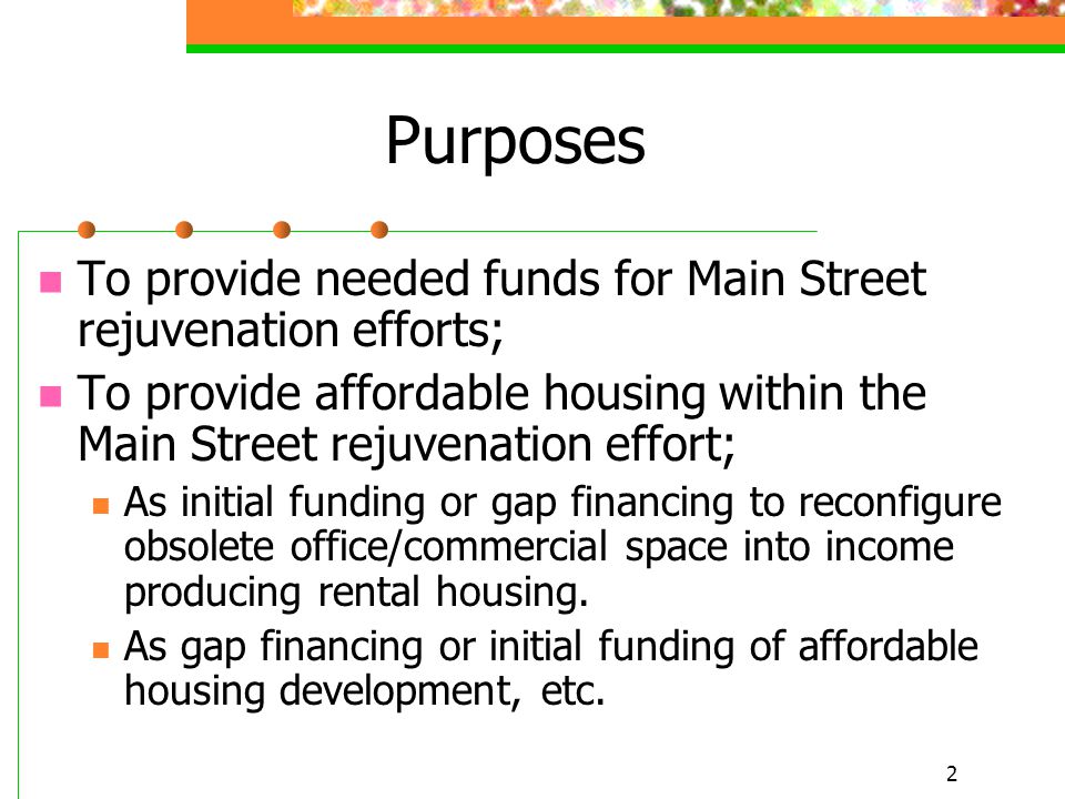 2 Purposes To provide needed funds for Main Street rejuvenation efforts; To provide affordable housing within the Main Street rejuvenation effort; As initial funding or gap financing to reconfigure obsolete office/commercial space into income producing rental housing.