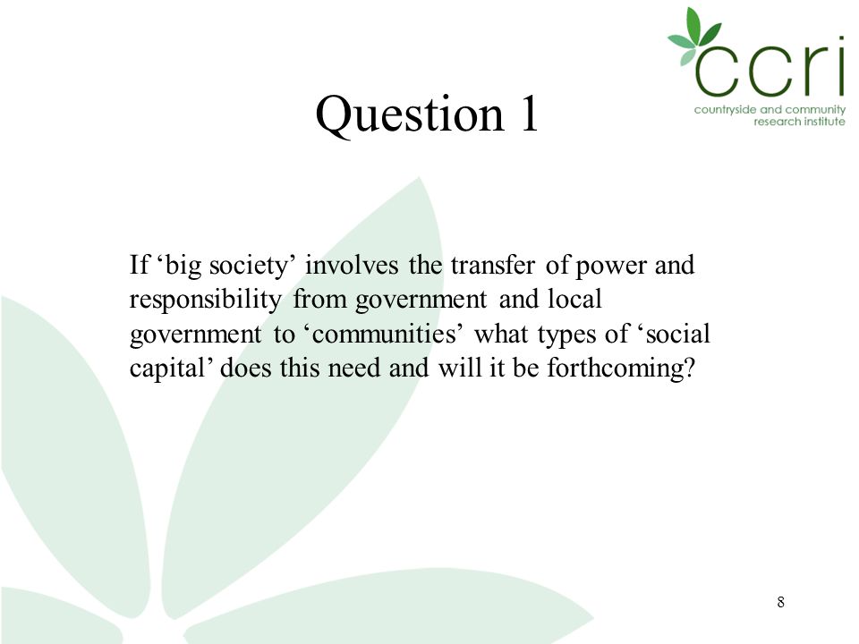 8 Question 1 If ‘big society’ involves the transfer of power and responsibility from government and local government to ‘communities’ what types of ‘social capital’ does this need and will it be forthcoming