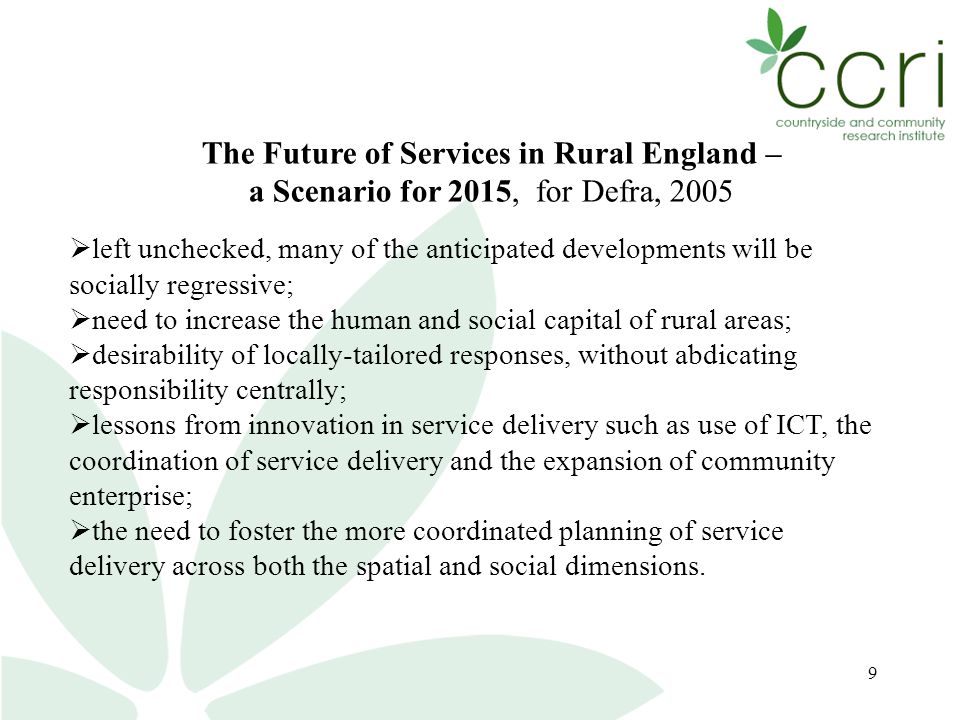 9 The Future of Services in Rural England – a Scenario for 2015, for Defra, 2005  left unchecked, many of the anticipated developments will be socially regressive;  need to increase the human and social capital of rural areas;  desirability of locally-tailored responses, without abdicating responsibility centrally;  lessons from innovation in service delivery such as use of ICT, the coordination of service delivery and the expansion of community enterprise;  the need to foster the more coordinated planning of service delivery across both the spatial and social dimensions.
