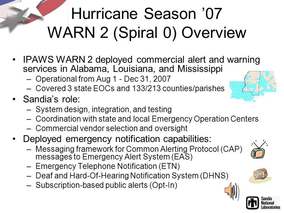 Hurricane Season ’07 WARN 2 (Spiral 0) Overview IPAWS WARN 2 deployed commercial alert and warning services in Alabama, Louisiana, and Mississippi –Operational from Aug 1 - Dec 31, 2007 –Covered 3 state EOCs and 133/213 counties/parishes Sandia’s role: –System design, integration, and testing –Coordination with state and local Emergency Operation Centers –Commercial vendor selection and oversight Deployed emergency notification capabilities: –Messaging framework for Common Alerting Protocol (CAP) messages to Emergency Alert System (EAS) –Emergency Telephone Notification (ETN) –Deaf and Hard-Of-Hearing Notification System (DHNS) –Subscription-based public alerts (Opt-In)