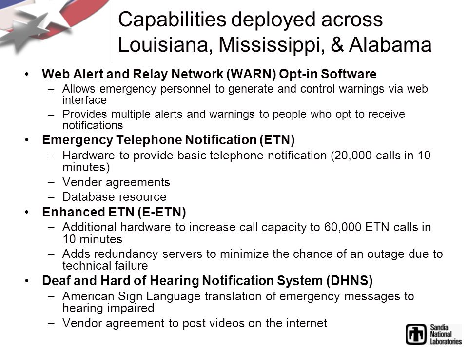 Web Alert and Relay Network (WARN) Opt-in Software –Allows emergency personnel to generate and control warnings via web interface –Provides multiple alerts and warnings to people who opt to receive notifications Emergency Telephone Notification (ETN) –Hardware to provide basic telephone notification (20,000 calls in 10 minutes) –Vender agreements –Database resource Enhanced ETN (E-ETN) –Additional hardware to increase call capacity to 60,000 ETN calls in 10 minutes –Adds redundancy servers to minimize the chance of an outage due to technical failure Deaf and Hard of Hearing Notification System (DHNS) –American Sign Language translation of emergency messages to hearing impaired –Vendor agreement to post videos on the internet Capabilities deployed across Louisiana, Mississippi, & Alabama