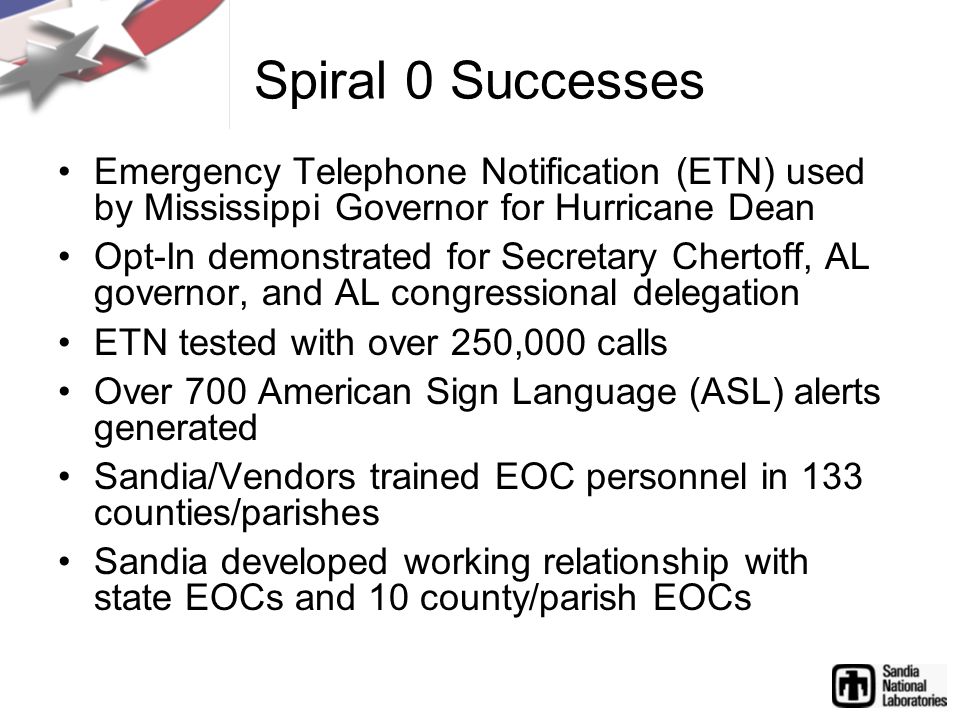 Spiral 0 Successes Emergency Telephone Notification (ETN) used by Mississippi Governor for Hurricane Dean Opt-In demonstrated for Secretary Chertoff, AL governor, and AL congressional delegation ETN tested with over 250,000 calls Over 700 American Sign Language (ASL) alerts generated Sandia/Vendors trained EOC personnel in 133 counties/parishes Sandia developed working relationship with state EOCs and 10 county/parish EOCs