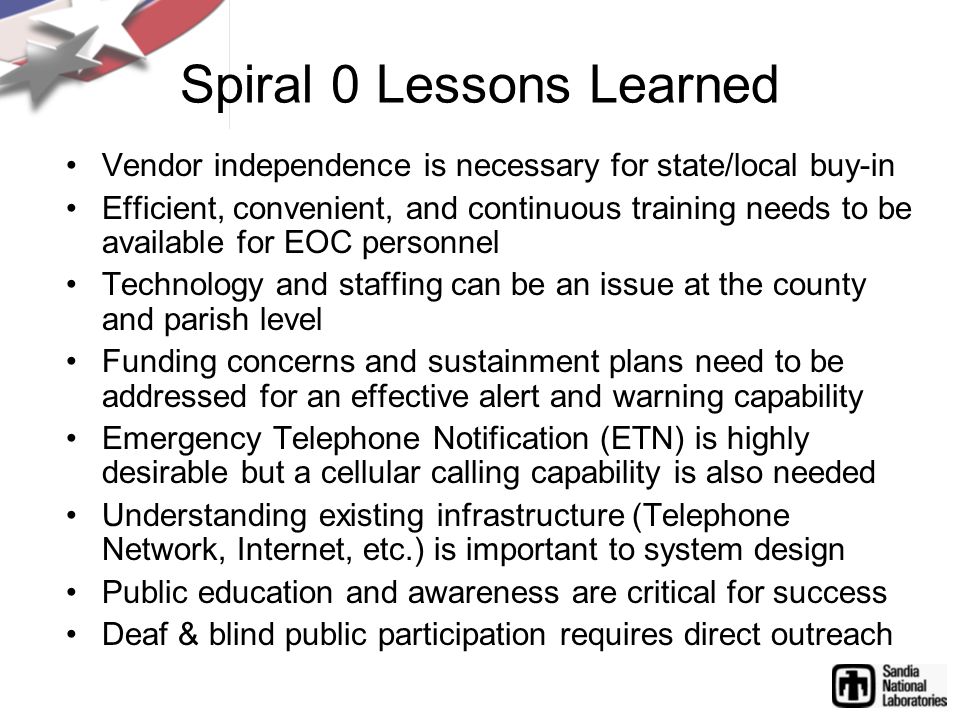 Spiral 0 Lessons Learned Vendor independence is necessary for state/local buy-in Efficient, convenient, and continuous training needs to be available for EOC personnel Technology and staffing can be an issue at the county and parish level Funding concerns and sustainment plans need to be addressed for an effective alert and warning capability Emergency Telephone Notification (ETN) is highly desirable but a cellular calling capability is also needed Understanding existing infrastructure (Telephone Network, Internet, etc.) is important to system design Public education and awareness are critical for success Deaf & blind public participation requires direct outreach