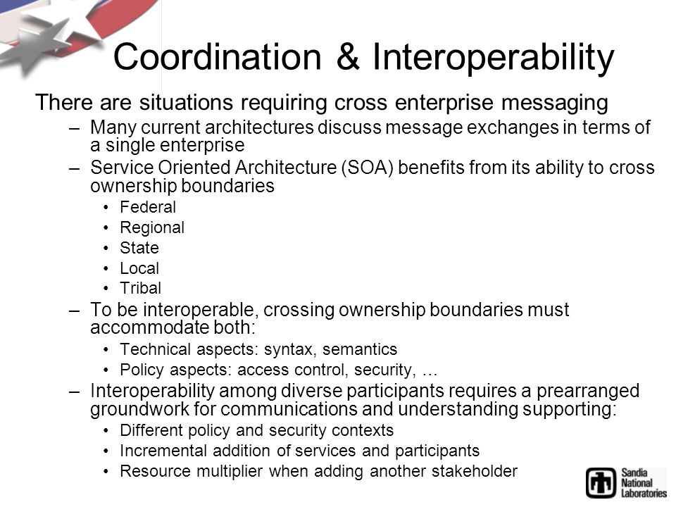 Coordination & Interoperability There are situations requiring cross enterprise messaging –Many current architectures discuss message exchanges in terms of a single enterprise –Service Oriented Architecture (SOA) benefits from its ability to cross ownership boundaries Federal Regional State Local Tribal –To be interoperable, crossing ownership boundaries must accommodate both: Technical aspects: syntax, semantics Policy aspects: access control, security, … –Interoperability among diverse participants requires a prearranged groundwork for communications and understanding supporting: Different policy and security contexts Incremental addition of services and participants Resource multiplier when adding another stakeholder