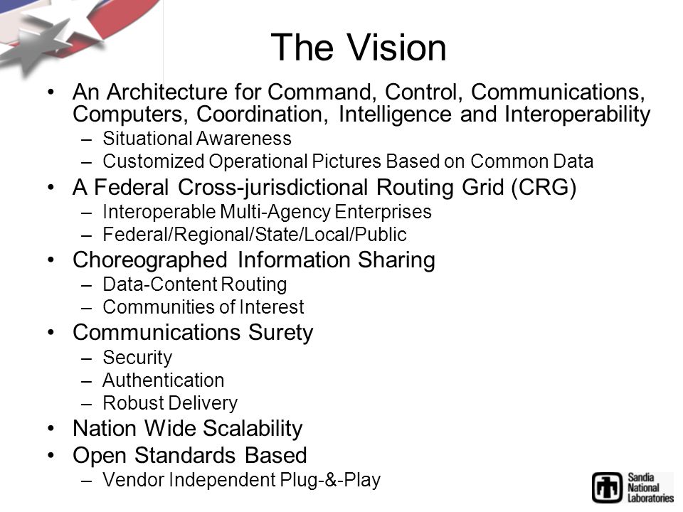 The Vision An Architecture for Command, Control, Communications, Computers, Coordination, Intelligence and Interoperability –Situational Awareness –Customized Operational Pictures Based on Common Data A Federal Cross-jurisdictional Routing Grid (CRG) –Interoperable Multi-Agency Enterprises –Federal/Regional/State/Local/Public Choreographed Information Sharing –Data-Content Routing –Communities of Interest Communications Surety –Security –Authentication –Robust Delivery Nation Wide Scalability Open Standards Based –Vendor Independent Plug-&-Play