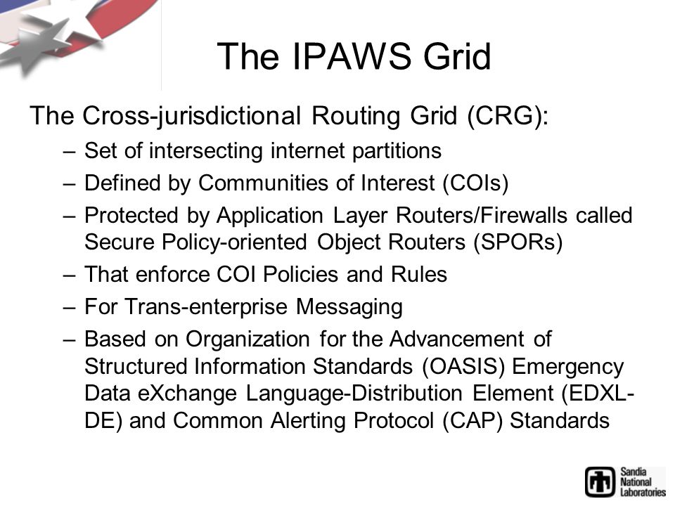 The IPAWS Grid The Cross-jurisdictional Routing Grid (CRG): –Set of intersecting internet partitions –Defined by Communities of Interest (COIs) –Protected by Application Layer Routers/Firewalls called Secure Policy-oriented Object Routers (SPORs) –That enforce COI Policies and Rules –For Trans-enterprise Messaging –Based on Organization for the Advancement of Structured Information Standards (OASIS) Emergency Data eXchange Language-Distribution Element (EDXL- DE) and Common Alerting Protocol (CAP) Standards