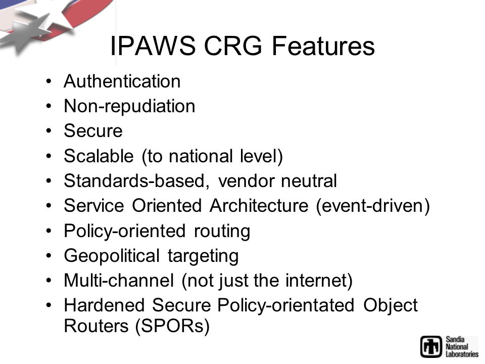 IPAWS CRG Features Authentication Non-repudiation Secure Scalable (to national level) Standards-based, vendor neutral Service Oriented Architecture (event-driven) Policy-oriented routing Geopolitical targeting Multi-channel (not just the internet) Hardened Secure Policy-orientated Object Routers (SPORs)