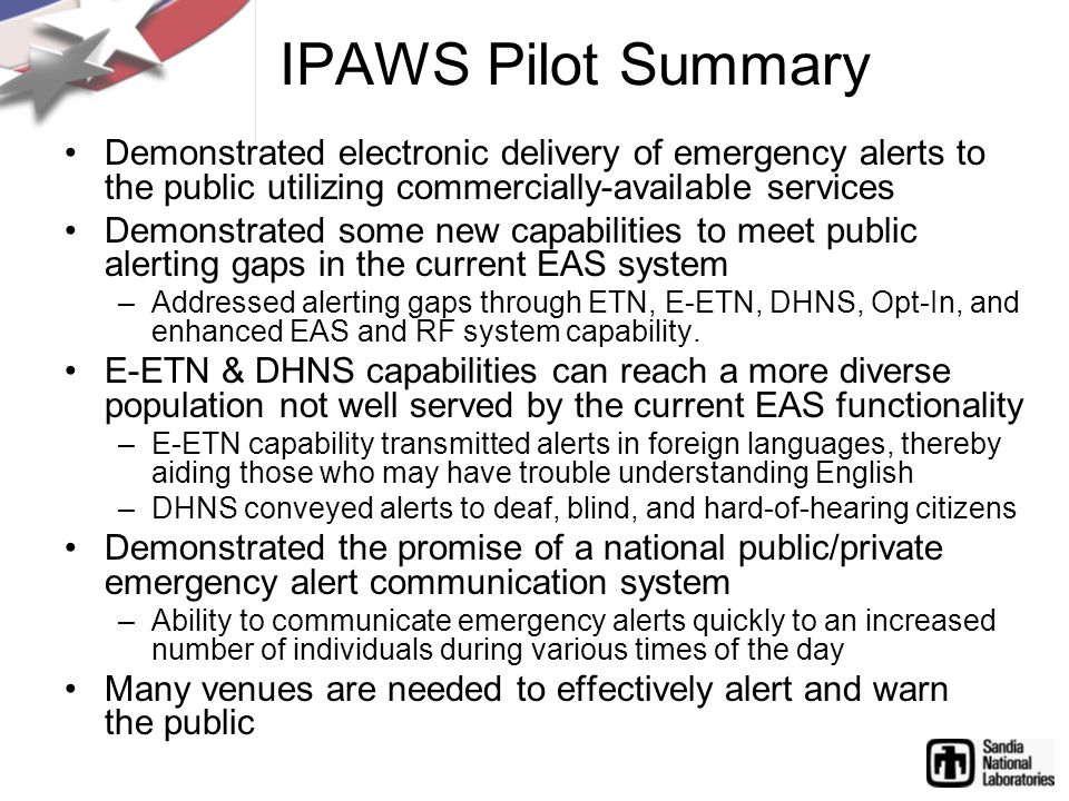 IPAWS Pilot Summary Demonstrated electronic delivery of emergency alerts to the public utilizing commercially-available services Demonstrated some new capabilities to meet public alerting gaps in the current EAS system –Addressed alerting gaps through ETN, E-ETN, DHNS, Opt-In, and enhanced EAS and RF system capability.