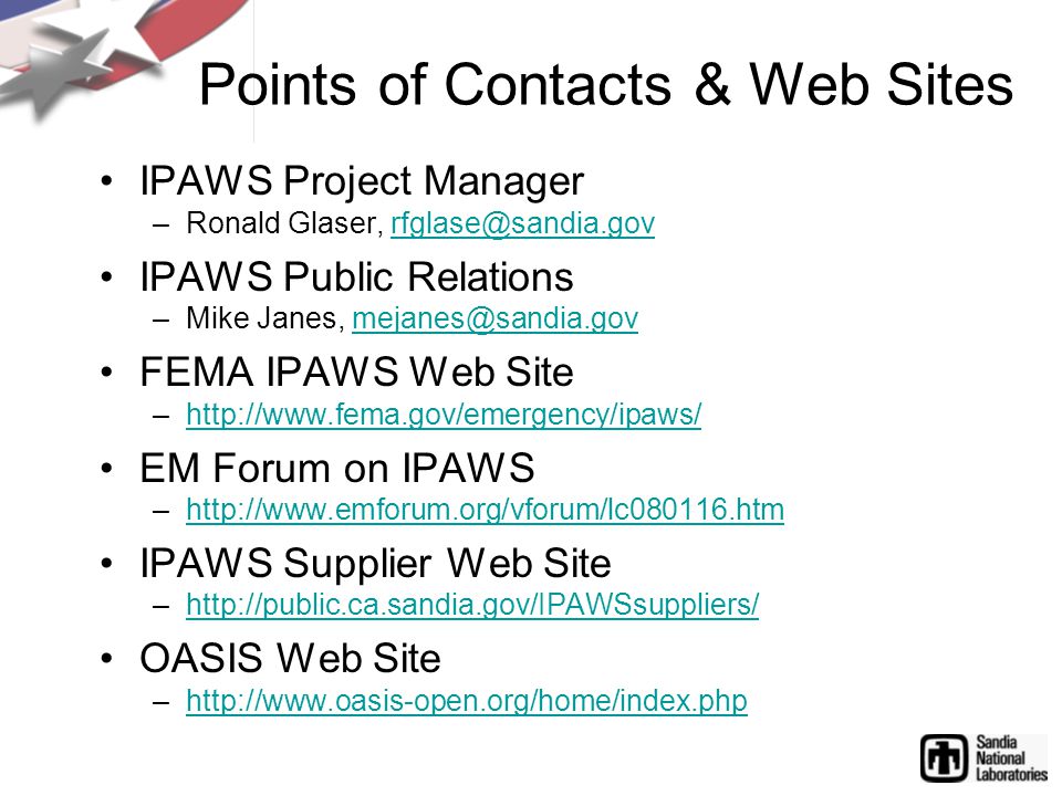 Points of Contacts & Web Sites IPAWS Project Manager –Ronald Glaser, IPAWS Public Relations –Mike Janes, FEMA IPAWS Web Site –  EM Forum on IPAWS –  IPAWS Supplier Web Site –  OASIS Web Site –
